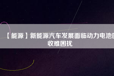【能源】新能源汽車發(fā)展面臨動(dòng)力電池回收難困擾