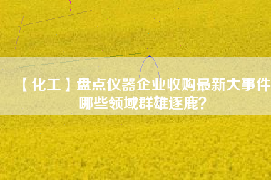 【化工】盤點(diǎn)儀器企業(yè)收購最新大事件 哪些領(lǐng)域群雄逐鹿？