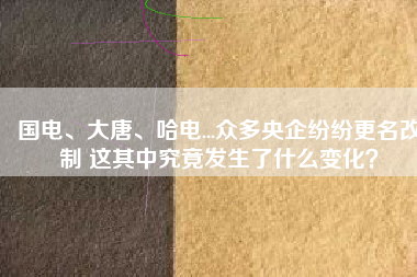 國電、大唐、哈電...眾多央企紛紛更名改制 這其中究竟發(fā)生了什么變化？