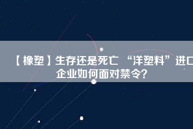 【橡塑】生存還是死亡 “洋塑料”進口企業(yè)如何面對禁令？