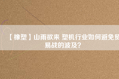 【橡塑】山雨欲來 塑機(jī)行業(yè)如何避免貿(mào)易戰(zhàn)的波及？