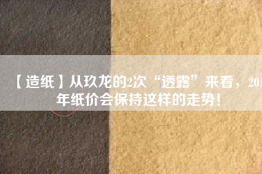 【造紙】從玖龍的2次“透露”來看，2018年紙價會保持這樣的走勢！
