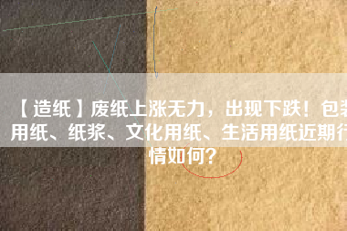 【造紙】廢紙上漲無力，出現(xiàn)下跌！包裝用紙、紙漿、文化用紙、生活用紙近期行情如何？