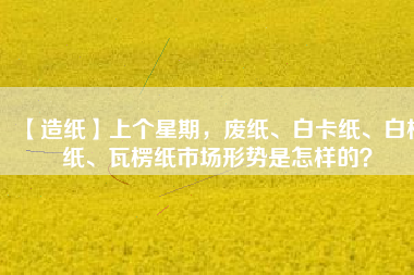 【造紙】上個星期，廢紙、白卡紙、白板紙、瓦楞紙市場形勢是怎樣的？