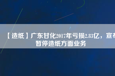 【造紙】廣東甘化2017年虧損2.83億，宣布暫停造紙方面業(yè)務(wù)