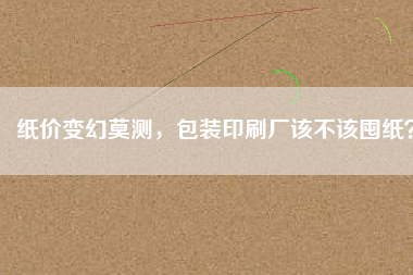 紙價變幻莫測，包裝印刷廠該不該囤紙？