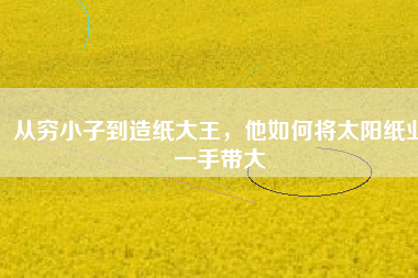 從窮小子到造紙大王，他如何將太陽紙業(yè)一手帶大