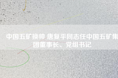 中國五礦換帥 唐復(fù)平同志任中國五礦集團(tuán)董事長、黨組書記
