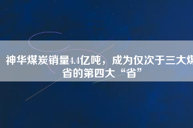 神華煤炭銷量4.4億噸，成為僅次于三大煤省的第四大“省”