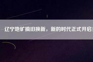 遼寧地礦摘舊換新，新的時代正式開啟！
