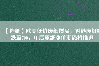 【造紙】歐美低價(jià)廢紙攪局，香港廢紙或跌至700，年后原紙漲價(jià)潮恐將推遲