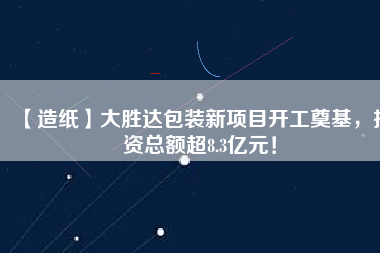 【造紙】大勝達包裝新項目開工奠基，投資總額超8.3億元！
