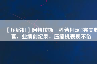 【壓縮機(jī)】阿特拉斯·科普柯2017完美收官，業(yè)績創(chuàng)紀(jì)錄，壓縮機(jī)表現(xiàn)不俗