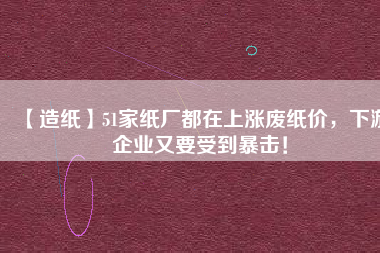 【造紙】51家紙廠都在上漲廢紙價，下游企業(yè)又要受到暴擊！