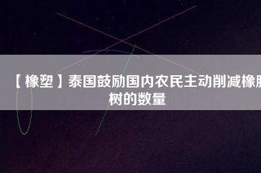【橡塑】泰國(guó)鼓勵(lì)國(guó)內(nèi)農(nóng)民主動(dòng)削減橡膠樹的數(shù)量