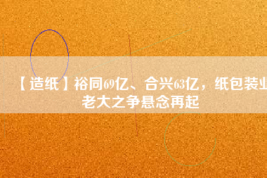 【造紙】裕同69億、合興63億，紙包裝業(yè)老大之爭(zhēng)懸念再起