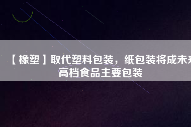 【橡塑】取代塑料包裝，紙包裝將成未來(lái)高檔食品主要包裝