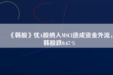 《韓股》憂A股納入MSCI造成資金外流，韓股跌0.67％