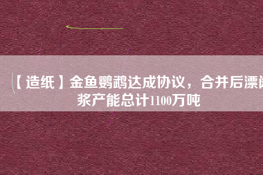 【造紙】金魚鸚鵡達成協(xié)議，合并后漂闊漿產(chǎn)能總計1100萬噸