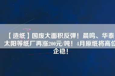 【造紙】國廢大面積反彈！晨鳴、華泰、太陽等紙廠再漲200元/噸！4月原紙將高位企穩(wěn)！