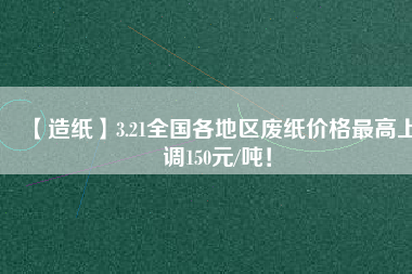 【造紙】3.21全國各地區(qū)廢紙價格最高上調(diào)150元/噸！