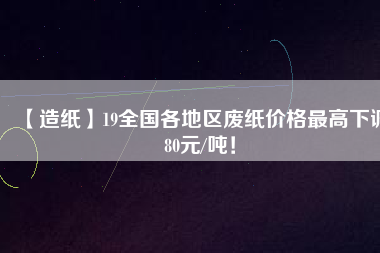 【造紙】19全國各地區(qū)廢紙價(jià)格最高下調(diào)80元/噸！