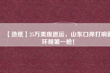 【造紙】25萬美廢退運(yùn)，山東口岸打響新環(huán)規(guī)第一槍！