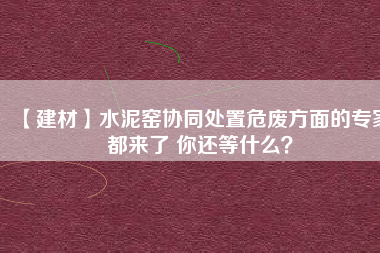 【建材】水泥窯協(xié)同處置危廢方面的專家都來了 你還等什么？