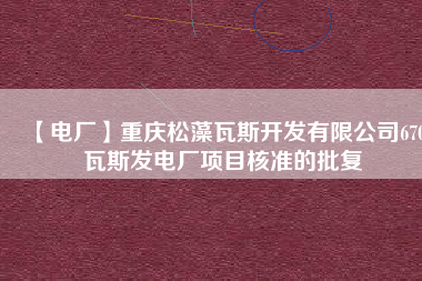 【電廠】重慶松藻瓦斯開發(fā)有限公司670瓦斯發(fā)電廠項目核準的批復(fù)