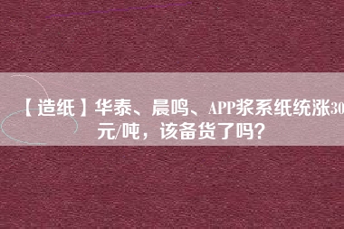 【造紙】華泰、晨鳴、APP漿系紙統(tǒng)漲300元/噸，該備貨了嗎？