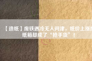 【造紙】廢鐵遇冷無人問津，紙價上漲廢紙箱卻成了“搶手貨”！