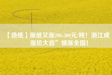 【造紙】原紙又漲200-300元/噸！浙江成“漲價(jià)大省”領(lǐng)漲全國(guó)！