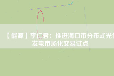 【能源】李仁君：推進(jìn)海口市分布式光伏發(fā)電市場(chǎng)化交易試點(diǎn)