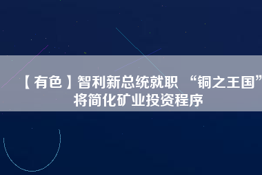 【有色】智利新總統(tǒng)就職 “銅之王國(guó)”將簡(jiǎn)化礦業(yè)投資程序