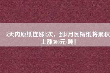 5天內(nèi)原紙連漲2次，到3月瓦楞紙將累積上漲300元/噸！