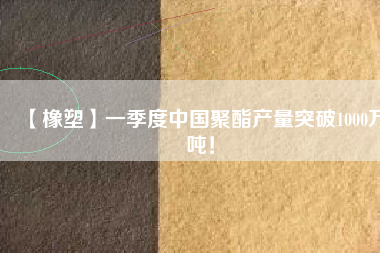 【橡塑】一季度中國聚酯產(chǎn)量突破1000萬噸！