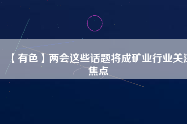 【有色】兩會這些話題將成礦業(yè)行業(yè)關(guān)注焦點