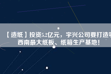 【造紙】投資5.2億元，宇興公司要打造鄂西南最大紙板、紙箱生產(chǎn)基地！