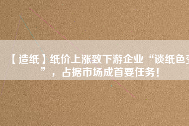 【造紙】紙價上漲致下游企業(yè)“談紙色變”，占據(jù)市場成首要任務！