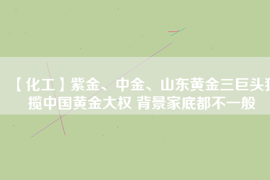 【化工】紫金、中金、山東黃金三巨頭獨(dú)攬中國(guó)黃金大權(quán) 背景家底都不一般