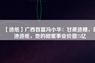 【造紙】廣西首富馮小華：甘蔗造糖，蔗渣造紙，他的甜蜜事業(yè)價(jià)值75億