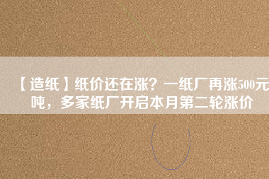 【造紙】紙價(jià)還在漲？一紙廠再漲500元/噸，多家紙廠開啟本月第二輪漲價(jià)