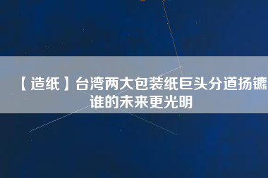 【造紙】臺(tái)灣兩大包裝紙巨頭分道揚(yáng)鑣，誰(shuí)的未來(lái)更光明