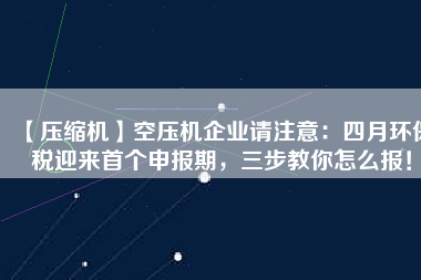 【壓縮機】空壓機企業(yè)請注意：四月環(huán)保稅迎來首個申報期，三步教你怎么報！