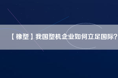 【橡塑】我國塑機企業(yè)如何立足國際？
