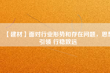 【建材】面對(duì)行業(yè)形勢(shì)和存在問(wèn)題，思想引領(lǐng) 行穩(wěn)致遠(yuǎn)