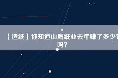 【造紙】你知道山鷹紙業(yè)去年賺了多少錢嗎？
