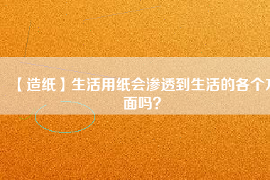 【造紙】生活用紙會(huì)滲透到生活的各個(gè)方面嗎？