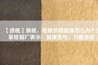 【造紙】原紙、紙板價(jià)格猛漲怎么辦？多家紙箱廠表示：強(qiáng)撐會(huì)虧，只能漲價(jià)