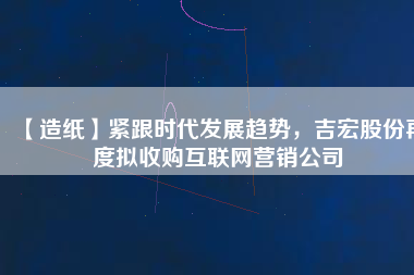 【造紙】緊跟時(shí)代發(fā)展趨勢(shì)，吉宏股份再度擬收購(gòu)互聯(lián)網(wǎng)營(yíng)銷公司